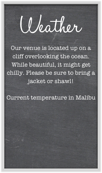 Weather
Our venue is located up on a cliff overlooking the ocean. While beautiful, it might get chilly. Please be sure to bring a jacket or shawl!

Current temperature in Malibu






