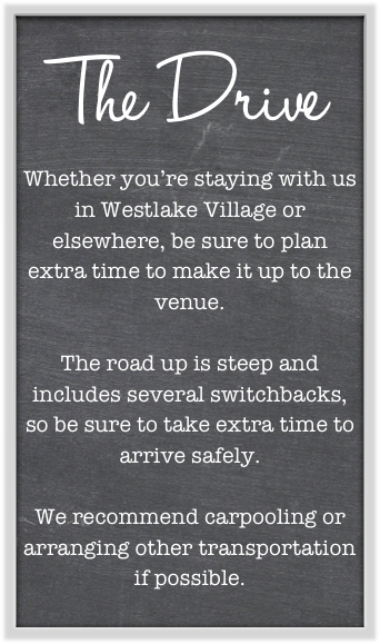 The Drive
Whether you’re staying with us in Westlake Village or elsewhere, be sure to plan extra time to make it up to the venue. 

The road up is steep and includes several switchbacks, so be sure to take extra time to arrive safely. 

We recommend carpooling or arranging other transportation if possible. 
