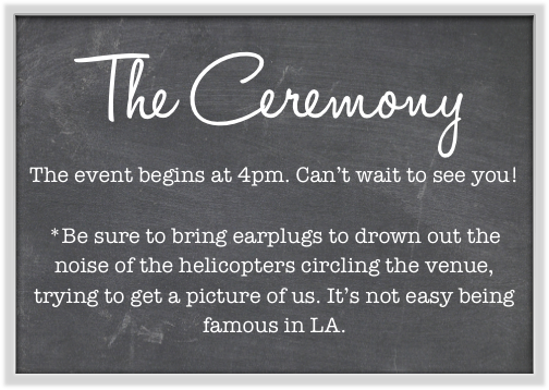 The Ceremony
The event begins at 4pm. Can’t wait to see you!

*Be sure to bring earplugs to drown out the noise of the helicopters circling the venue, trying to get a picture of us. It’s not easy being famous in LA.
