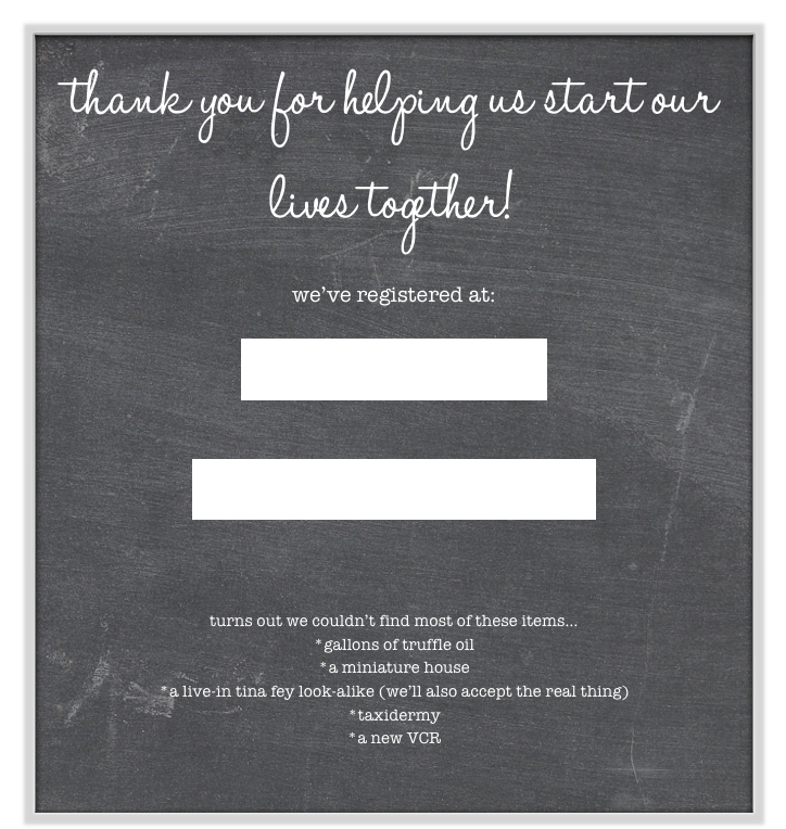 thank you for helping us start our lives together!  

we’ve registered at:

Crate & Barrel

Bed Bath & Beyond



turns out we couldn’t find most of these items...
*gallons of truffle oil
*a miniature house
*a live-in tina fey look-alike (we’ll also accept the real thing)
*taxidermy
*a new VCR

